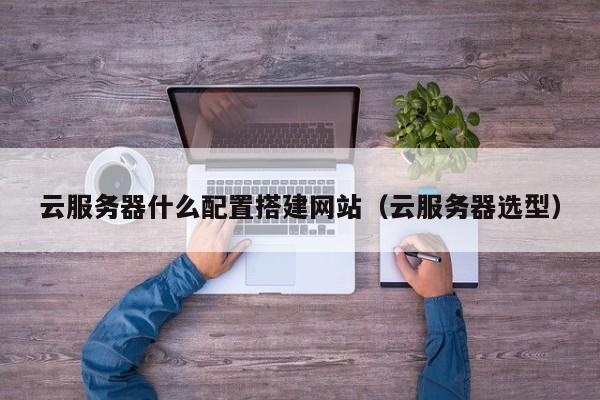 云服务器什么配置搭建网站（云服务器选型）