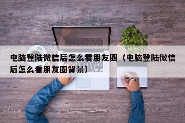 电脑登陆微信后怎么看朋友圈（电脑登陆微信后怎么看朋友圈背景）