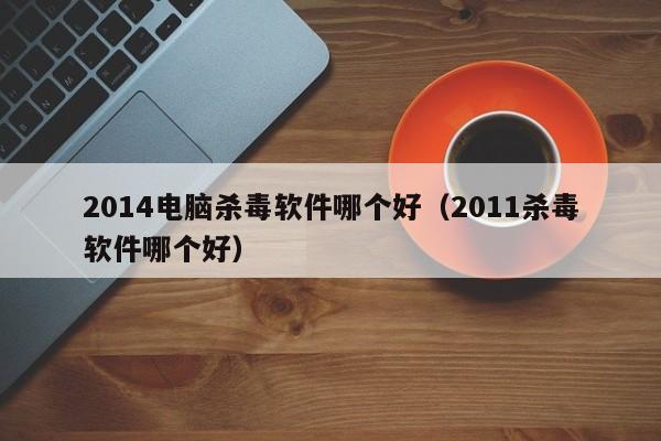 2014电脑杀毒软件哪个好（2011杀毒软件哪个好）