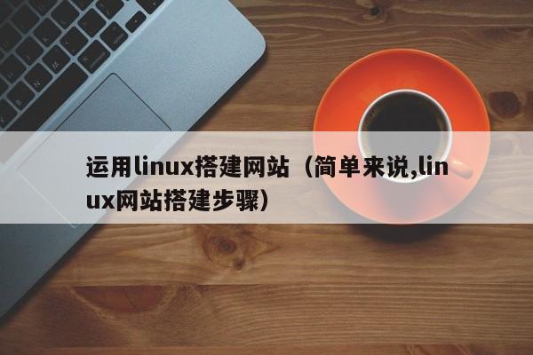 运用linux搭建网站（简单来说,linux网站搭建步骤）