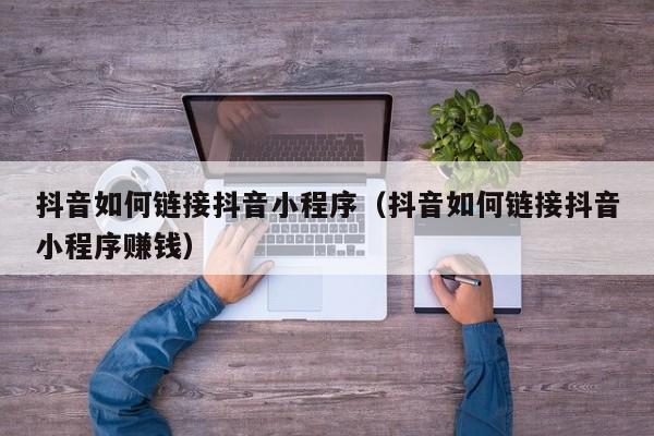 抖音如何链接抖音小程序（抖音如何链接抖音小程序赚钱）