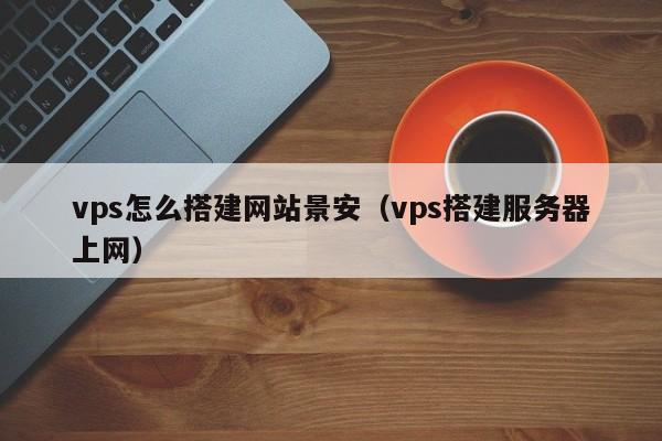 vps怎么搭建网站景安（vps搭建服务器上网）