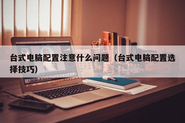 台式电脑配置注意什么问题(台式电脑配置选择技巧)