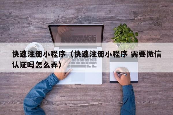 快速注册小程序（快速注册小程序 需要微信认证吗怎么弄）
