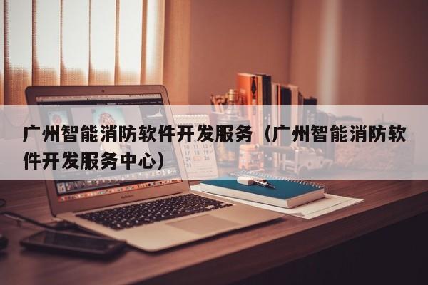 广州智能消防软件开发服务(广州智能消防软件开发服务中心)