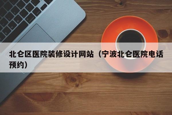 北仑区医院装修设计网站(宁波北仑医院电话预约)