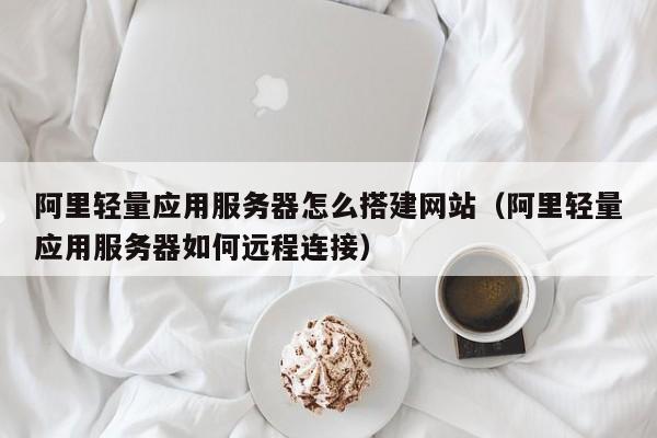 阿里轻量应用服务器怎么搭建网站（阿里轻量应用服务器如何远程连接）