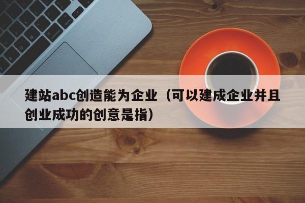 建站abc创造能为企业(可以建成企业并且创业成功的创意是指)