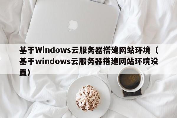 基于Windows云服务器搭建网站环境（基于windows云服务器搭建网站环境设置）