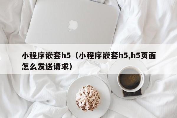 小程序嵌套h5(小程序嵌套h5,h5页面怎么发送请求)