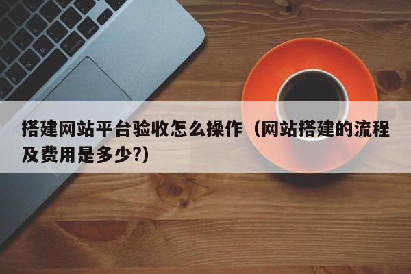 搭建网站平台验收怎么操作(网站搭建的流程及费用是多少?)
