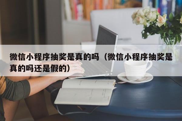 微信小程序抽奖是真的吗(微信小程序抽奖是真的吗还是假的)