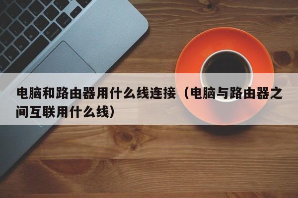 电脑和路由器用什么线连接（电脑与路由器之间互联用什么线）