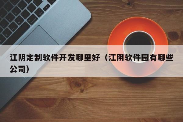 江阴定制软件开发哪里好(江阴软件园有哪些公司)