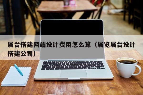 展台搭建网站设计费用怎么算（展览展台设计搭建公司）