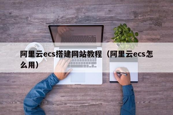 阿里云ecs搭建网站教程（阿里云ecs怎么用）