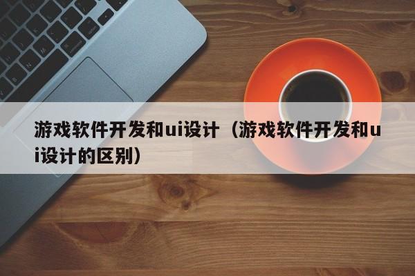 游戏软件开发和ui设计（游戏软件开发和ui设计的区别）