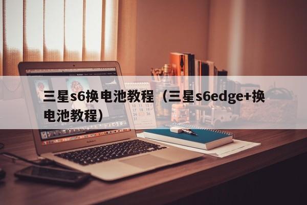 三星s6换电池教程(三星s6edge+换电池教程)