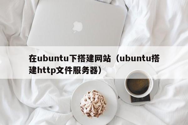 在ubuntu下搭建网站（ubuntu搭建http文件服务器）
