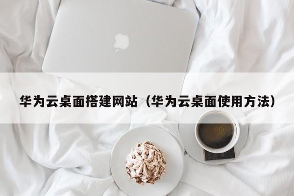 华为云桌面搭建网站(华为云桌面使用方法)