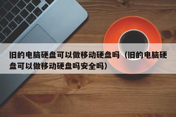 旧的电脑硬盘可以做移动硬盘吗(旧的电脑硬盘可以做移动硬盘吗安全吗)
