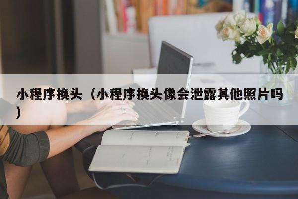 小程序换头（小程序换头像会泄露其他照片吗）