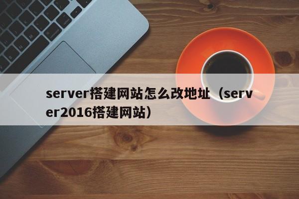 server搭建网站怎么改地址（server2016搭建网站）