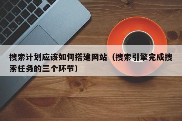 搜索计划应该如何搭建网站（搜索引擎完成搜索任务的三个环节）
