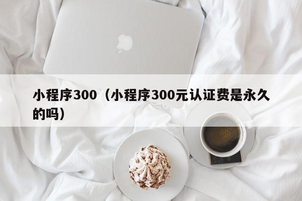 小程序300（小程序300元认证费是永久的吗）