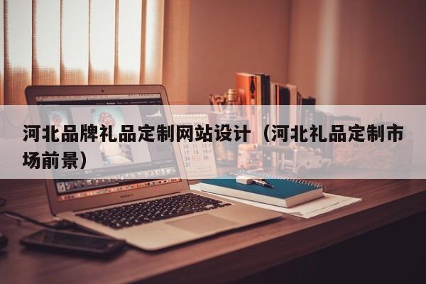 河北品牌礼品定制网站设计(河北礼品定制市场前景)