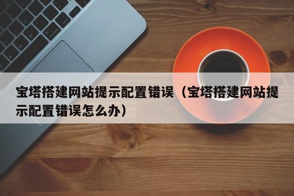 宝塔搭建网站提示配置错误（宝塔搭建网站提示配置错误怎么办）