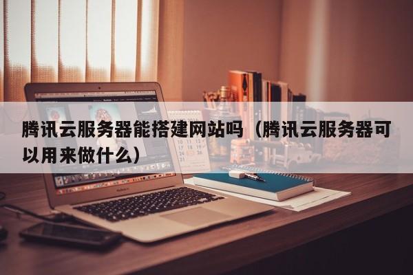 腾讯云服务器能搭建网站吗(腾讯云服务器可以用来做什么)