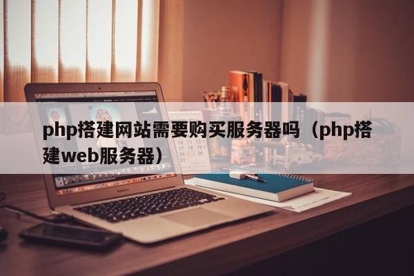 php搭建网站需要购买服务器吗(php搭建web服务器)
