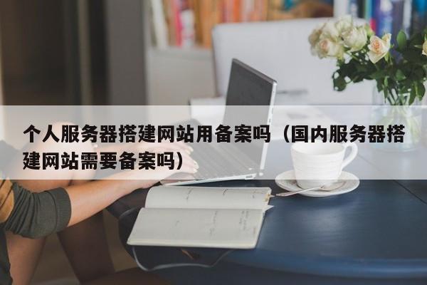 个人服务器搭建网站用备案吗(国内服务器搭建网站需要备案吗)