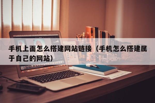 手机上面怎么搭建网站链接(手机怎么搭建属于自己的网站)