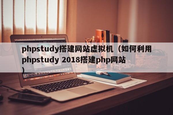 phpstudy搭建网站虚拟机（如何利用phpstudy 2018搭建php网站）