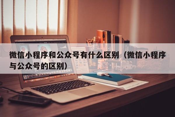微信小程序和公众号有什么区别(微信小程序与公众号的区别)