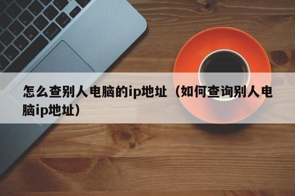 怎么查别人电脑的ip地址（如何查询别人电脑ip地址）