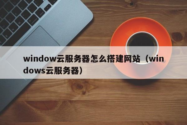 window云服务器怎么搭建网站（windows云服务器）