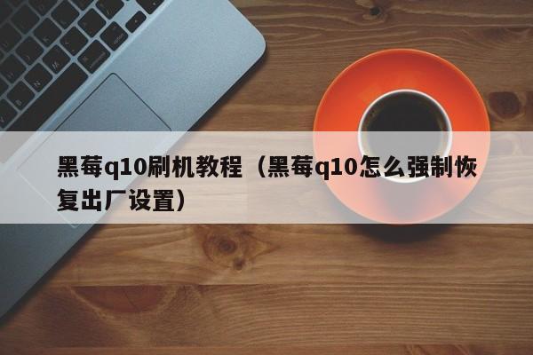 黑莓q10刷机教程(黑莓q10怎么强制恢复出厂设置)