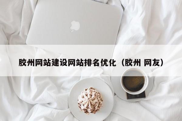 胶州网站建设网站排名优化(胶州 网友)