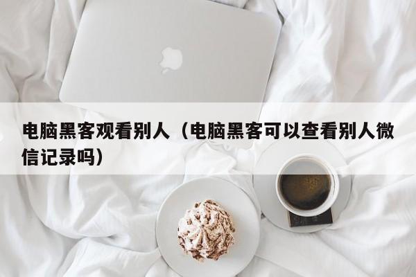 电脑黑客观看别人(电脑黑客可以查看别人微信记录吗)