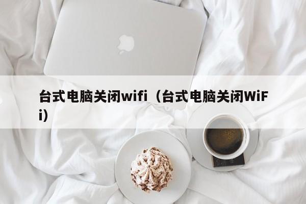 台式电脑关闭wifi（台式电脑关闭WiFi）