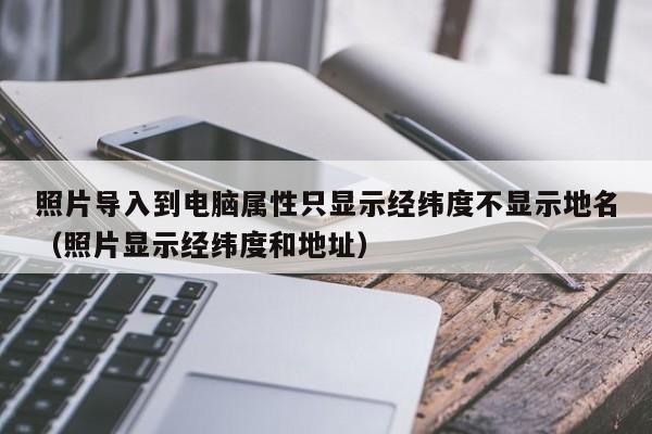 照片导入到电脑属性只显示经纬度不显示地名（照片显示经纬度和地址）
