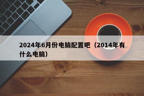 2024年6月份电脑配置吧(2014年有什么电脑)