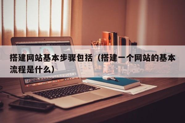 搭建网站基本步骤包括（搭建一个网站的基本流程是什么）