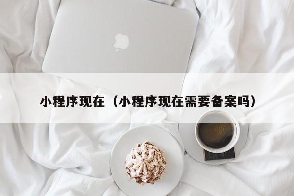 小程序现在（小程序现在需要备案吗）