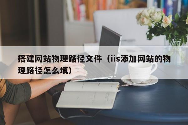 搭建网站物理路径文件（iis添加网站的物理路径怎么填）