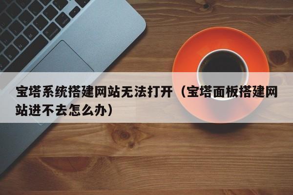 宝塔系统搭建网站无法打开（宝塔面板搭建网站进不去怎么办）