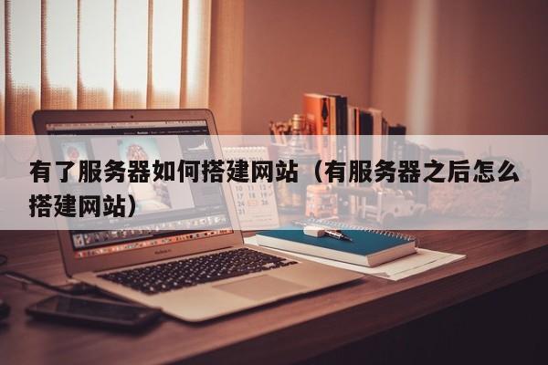 有了服务器如何搭建网站（有服务器之后怎么搭建网站）